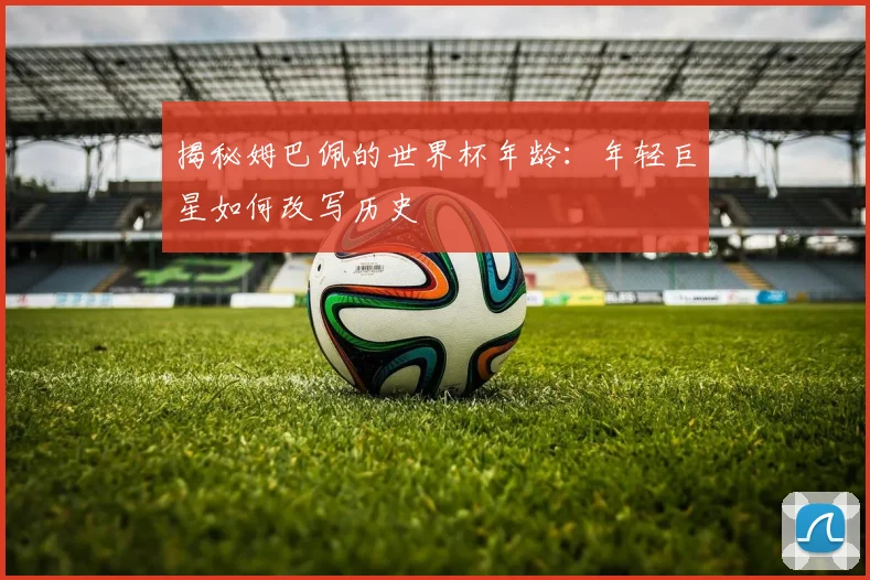 揭秘姆巴佩的世界杯年龄:年轻巨星如何改写历史