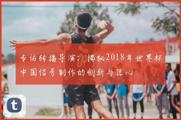 专访转播导演:揭秘2018年世界杯中国信号制作的创新与匠心