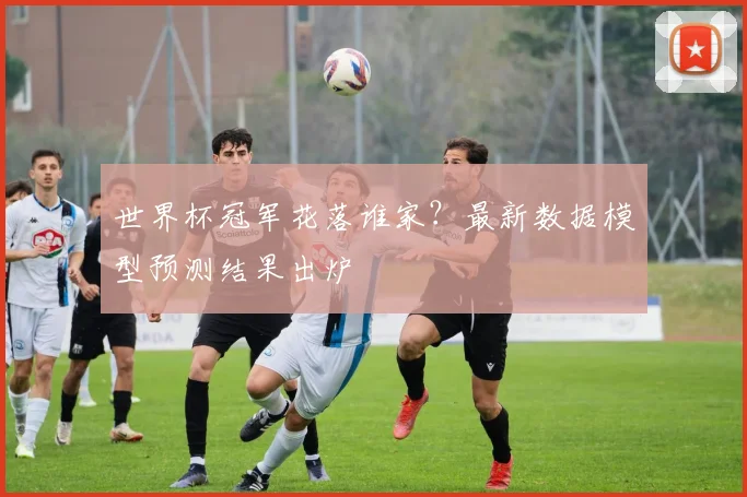 世界杯冠军花落谁家?最新数据模型预测结果出炉