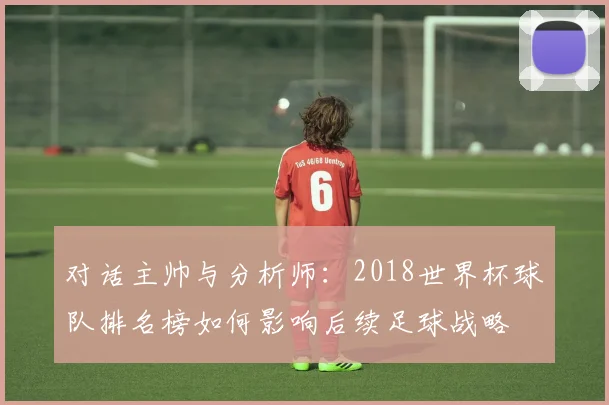 对话主帅与分析师:2018世界杯球队排名榜如何影响后续足球战略