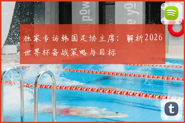 独家专访韩国足协主席:解析2026世界杯备战策略与目标
