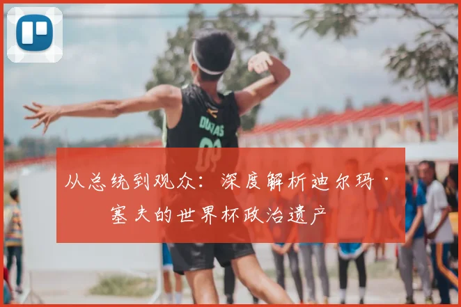 从总统到观众:深度解析迪尔玛·罗塞夫的世界杯政治遗产