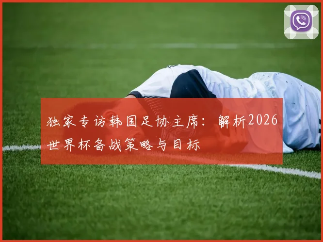 独家专访韩国足协主席:解析2026世界杯备战策略与目标