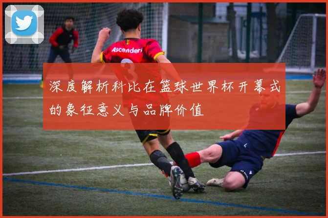 深度解析科比在篮球世界杯开幕式的象征意义与品牌价值