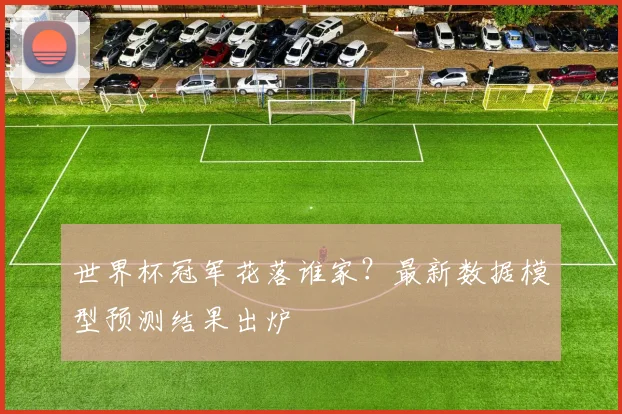 世界杯冠军花落谁家?最新数据模型预测结果出炉