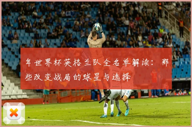 年世界杯英格兰队全名单解读:那些改变战局的球星与选择
