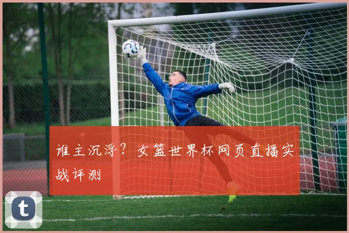 谁主沉浮？女篮世界杯网页直播实战评测