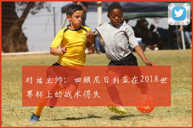 对话主帅:回顾尼日利亚在2018世界杯上的战术得失