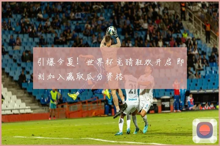引爆今夏!世界杯竞猜狂欢开启 即刻加入赢取瓜分资格