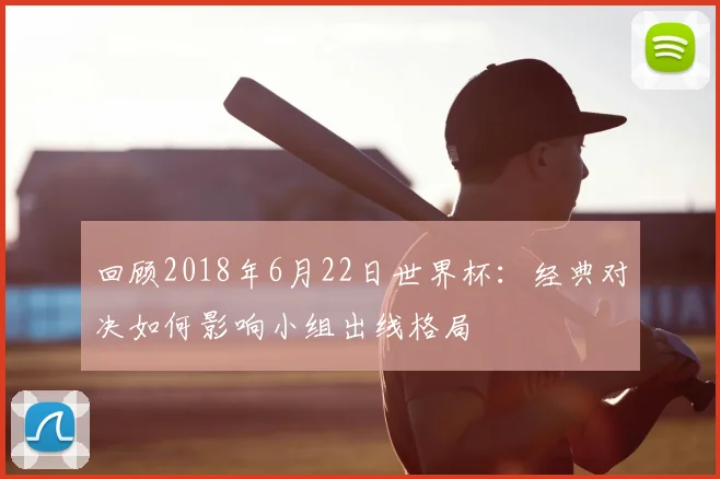 回顾2018年6月22日世界杯:经典对决如何影响小组出线格局