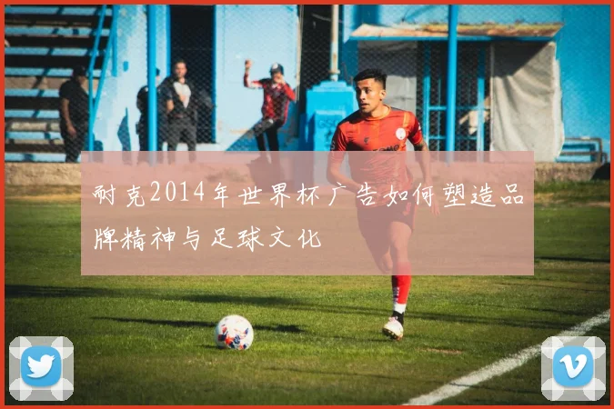 耐克2014年世界杯广告如何塑造品牌精神与足球文化