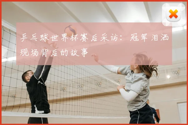 乒乓球世界杯赛后采访:冠军泪洒现场背后的故事