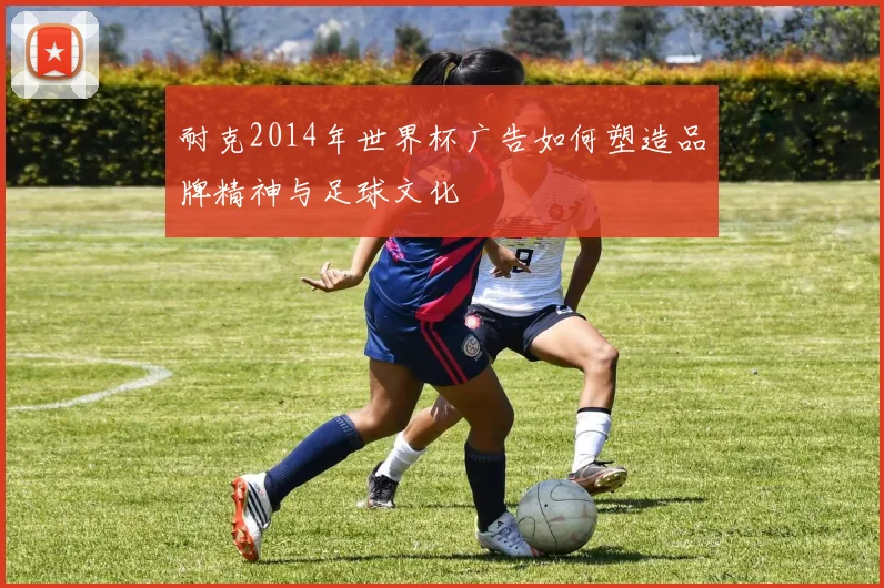 耐克2014年世界杯广告如何塑造品牌精神与足球文化