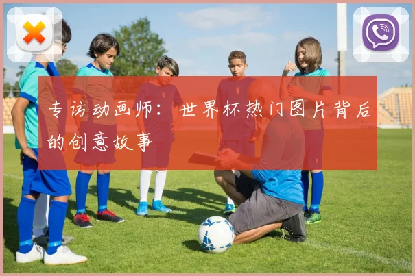 专访动画师:世界杯热门图片背后的创意故事