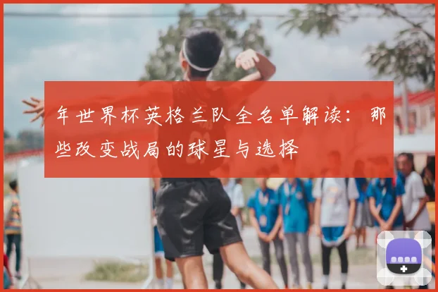 年世界杯英格兰队全名单解读:那些改变战局的球星与选择