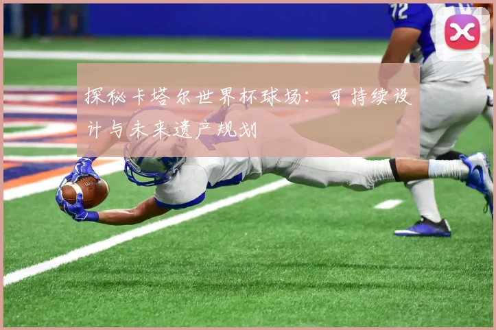 探秘卡塔尔世界杯球场：可持续设计与未来遗产规划