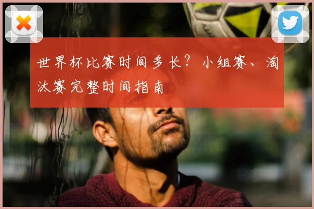 世界杯比赛时间多长?小组赛、淘汰赛完整时间指南