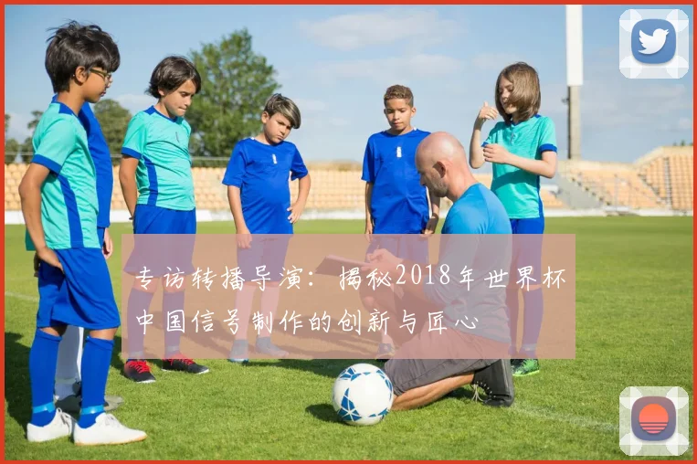 专访转播导演:揭秘2018年世界杯中国信号制作的创新与匠心
