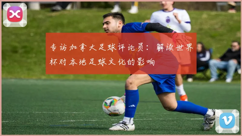 专访加拿大足球评论员:解读世界杯对本地足球文化的影响