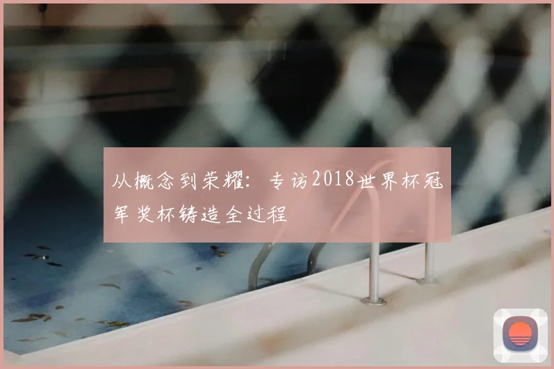 从概念到荣耀:专访2018世界杯冠军奖杯铸造全过程