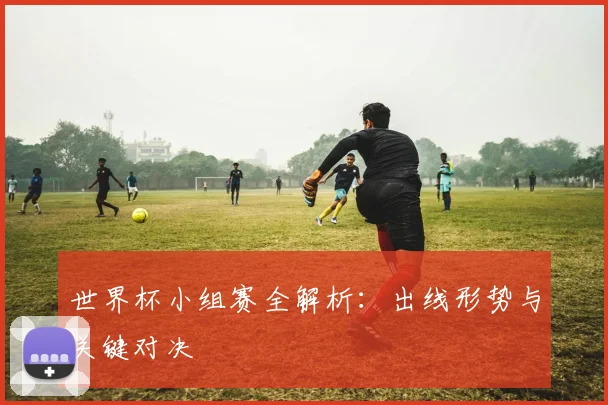 世界杯小组赛全解析:出线形势与关键对决