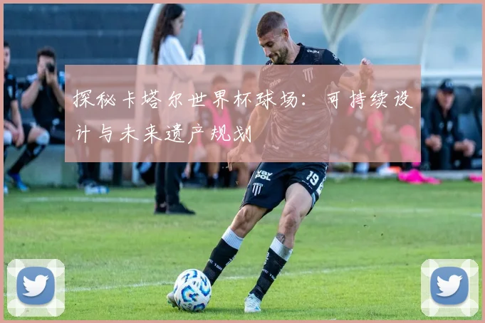 探秘卡塔尔世界杯球场：可持续设计与未来遗产规划