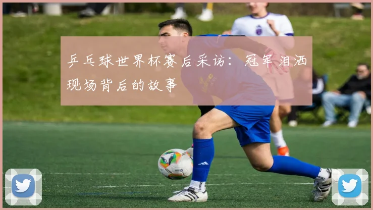 乒乓球世界杯赛后采访:冠军泪洒现场背后的故事