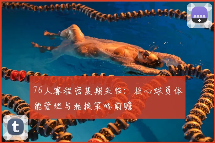 76人赛程密集期来临：核心球员体能管理与轮换策略前瞻