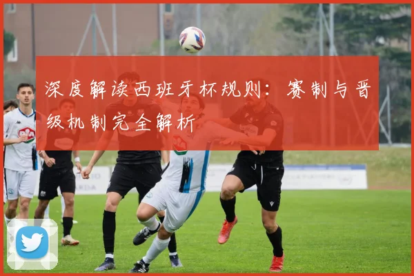 深度解读西班牙杯规则：赛制与晋级机制完全解析