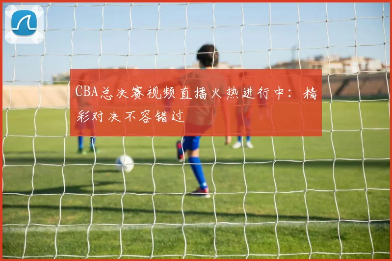 CBA总决赛视频直播火热进行中:精彩对决不容错过