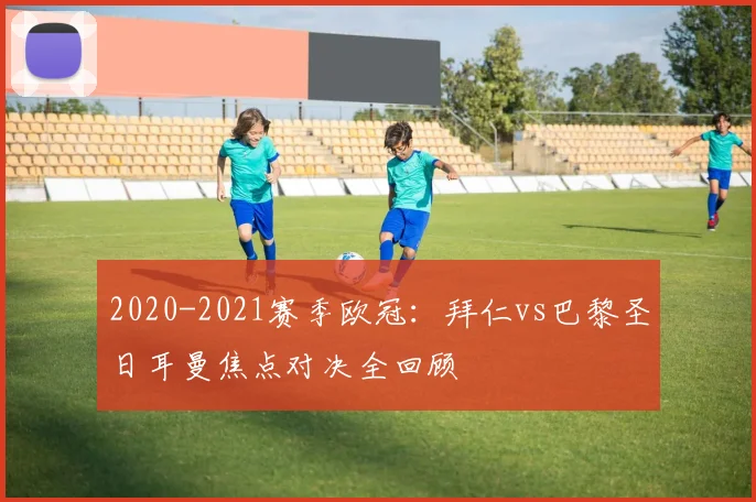 2020-2021赛季欧冠：拜仁vs巴黎圣日耳曼焦点对决全回顾