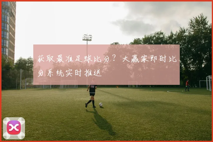 获取最准足球比分？大赢家即时比分系统实时推送