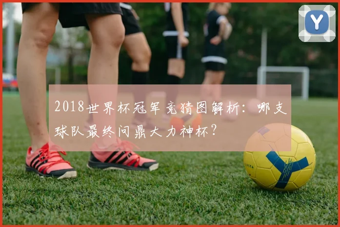 2018世界杯冠军竞猜图解析：哪支球队最终问鼎大力神杯？