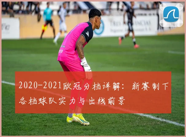 2020-2021欧冠分档详解：新赛制下各档球队实力与出线前景