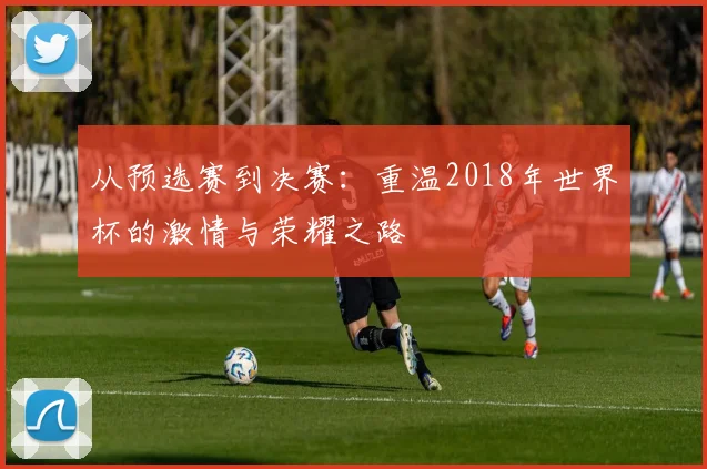 从预选赛到决赛：重温2018年世界杯的激情与荣耀之路