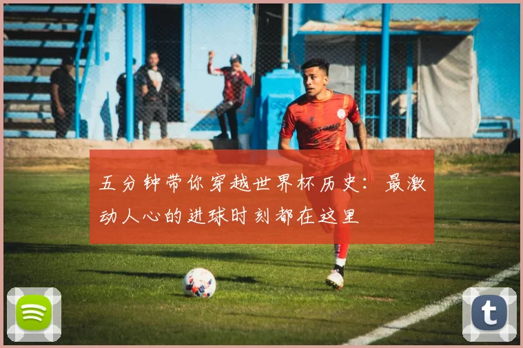 五分钟带你穿越世界杯历史：最激动人心的进球时刻都在这里