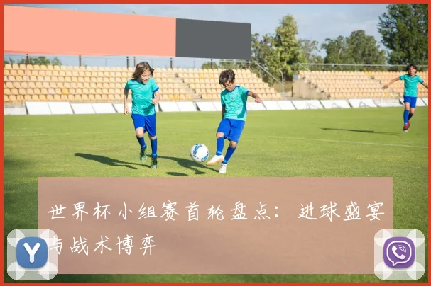 世界杯小组赛首轮盘点：进球盛宴与战术博弈