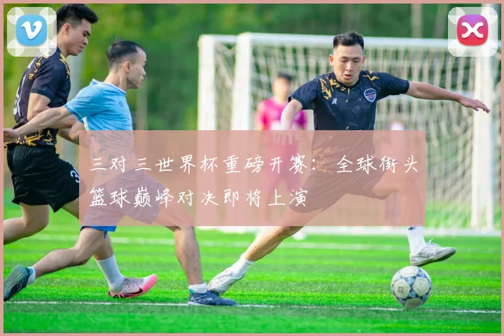 三对三世界杯重磅开赛：全球街头篮球巅峰对决即将上演