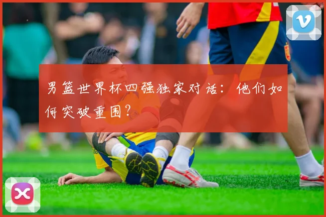 男篮世界杯四强独家对话：他们如何突破重围？