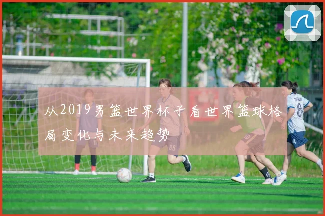 从2019男篮世界杯子看世界篮球格局变化与未来趋势