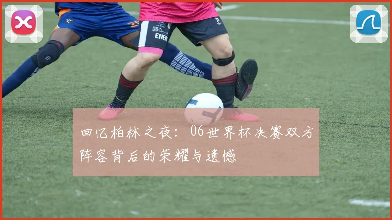 回忆柏林之夜：06世界杯决赛双方阵容背后的荣耀与遗憾