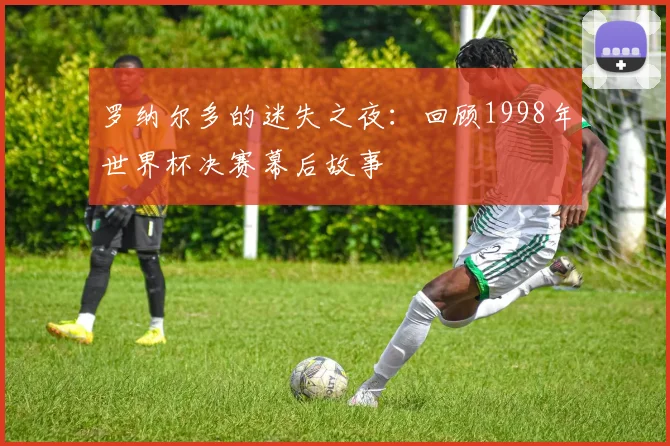 罗纳尔多的迷失之夜：回顾1998年世界杯决赛幕后故事
