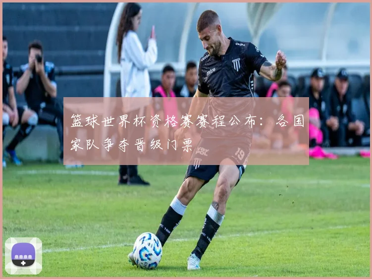 篮球世界杯资格赛赛程公布：各国家队争夺晋级门票