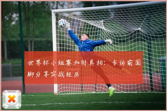 世界杯小组赛加时真相：专访前国脚分享实战经历
