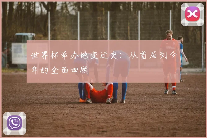 世界杯举办地变迁史：从首届到今年的全面回顾