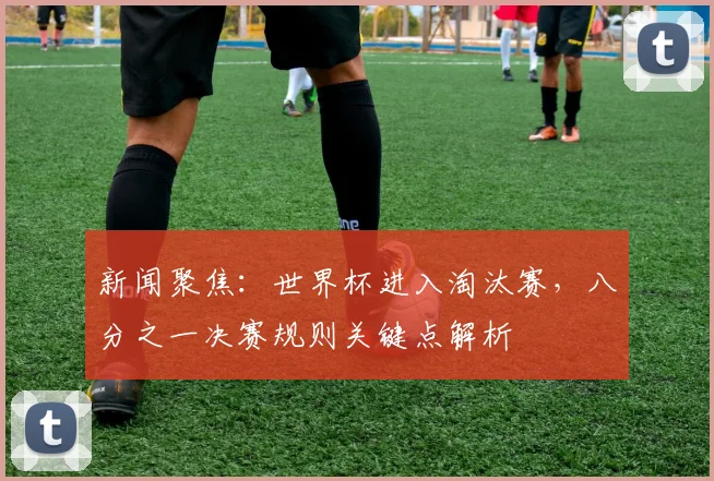 新闻聚焦：世界杯进入淘汰赛，八分之一决赛规则关键点解析